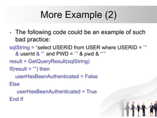 More Example (2)
• The following code could be an example of such
bad practice:
sqlString = “select USERID from USER where USERID = `”
& userId & “` and PWD = `” & pwd & “`”
result = GetQueryResult(sqlString)
If(result = “”) then
userHasBeenAuthenticated = False
Else
userHasBeenAuthenticated = True
End If
 