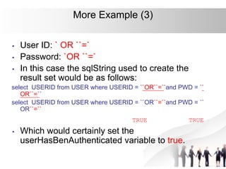 More Example (3)
• User ID: ` OR ``=`
• Password: `OR ``=`
• In this case the sqlString used to create the
result set would be as follows:
select USERID from USER where USERID = ``OR``=``and PWD = ``
OR``=``
select USERID from USER where USERID = ``OR``=``and PWD = ``
OR``=``
TRUE TRUE
• Which would certainly set the
userHasBenAuthenticated variable to true.
 