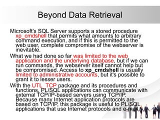 Beyond Data Retrieval
Microsoft's SQL Server supports a stored procedure
xp_cmdshell that permits what amounts to arbitrary
command execution, and if this is permitted to the
web user, complete compromise of the webserver is
inevitable.
What we had done so far was limited to the web
application and the underlying database, but if we can
run commands, the webserver itself cannot help but
be compromised. Access to xp_cmdshell is usually
limited to administrative accounts, but it's possible to
grant it to lesser users.
With the UTL_TCP package and its procedures and
functions, PL/SQL applications can communicate with
external TCP/IP-based servers using TCP/IP.
Because many Internet application protocols are
based on TCP/IP, this package is useful to PL/SQL
applications that use Internet protocols and e-mail.
 