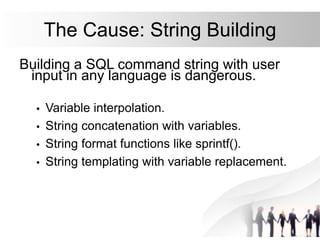 The Cause: String Building
Building a SQL command string with user
input in any language is dangerous.
• Variable interpolation.
• String concatenation with variables.
• String format functions like sprintf().
• String templating with variable replacement.
 