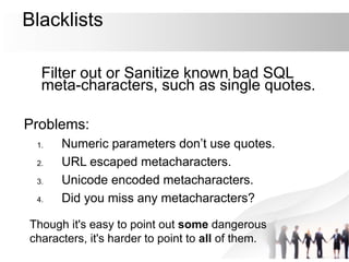 Blacklists
Filter out or Sanitize known bad SQL
meta-characters, such as single quotes.
Problems:
1. Numeric parameters don’t use quotes.
2. URL escaped metacharacters.
3. Unicode encoded metacharacters.
4. Did you miss any metacharacters?
Though it's easy to point out some dangerous
characters, it's harder to point to all of them.
 