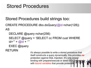 Stored Procedures
Stored Procedures build strings too:
CREATE PROCEDURE dbo.doQuery(@id nchar(128))
AS
DECLARE @query nchar(256)
SELECT @query = ‘SELECT cc FROM cust WHERE
id=‘’’ + @id + ‘’’’
EXEC @query
RETURN
it's always possible to write a stored procedure that
itself constructs a query dynamically: this provides no
protection against SQL Injection. It's only proper
binding with prepare/execute or direct SQL statements
with bound variables that provide protection.
 
