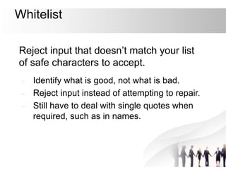 Whitelist
Reject input that doesn’t match your list
of safe characters to accept.
– Identify what is good, not what is bad.
– Reject input instead of attempting to repair.
– Still have to deal with single quotes when
required, such as in names.
 