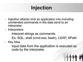 Injection
• Injection attacks trick an application into including
unintended commands in the data send to an
interpreter.
• Interpreters
– Interpret strings as commands.
– Ex: SQL, shell (cmd.exe, bash), LDAP, XPath
• Key Idea
– Input data from the application is executed as
code by the interpreter.
 