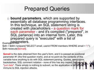 Prepared Queries
 bound parameters, which are supported by
essentially all database programming interfaces.
In this technique, an SQL statement string is
created with placeholders - a question mark for
each parameter - and it's compiled ("prepared", in
SQL parlance) into an internal form. Later, this
prepared query is "executed" with a list of
parameters.
Example in Perl:
$sth = $dbh->prepare("SELECT email, userid FROM members WHERE email = ?;");
$sth->execute($email);
$email is the data obtained from the user's form, and it is passed as positional
parameter #1 (the first question mark), and at no point do the contents of this
variable have anything to do with SQL statement parsing. Quotes, semicolons,
backslashes, SQL comment notation - none of this has any impact, because it's
"just data". There simply is nothing to subvert, so the application is be largely
immune to SQL injection attacks.
 