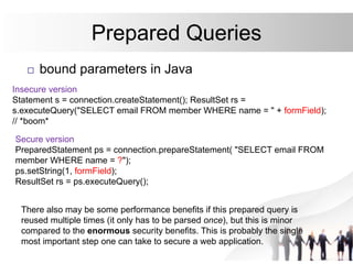 Prepared Queries
 bound parameters in Java
Insecure version
Statement s = connection.createStatement(); ResultSet rs =
s.executeQuery("SELECT email FROM member WHERE name = " + formField);
// *boom*
Secure version
PreparedStatement ps = connection.prepareStatement( "SELECT email FROM
member WHERE name = ?");
ps.setString(1, formField);
ResultSet rs = ps.executeQuery();
There also may be some performance benefits if this prepared query is
reused multiple times (it only has to be parsed once), but this is minor
compared to the enormous security benefits. This is probably the single
most important step one can take to secure a web application.
 