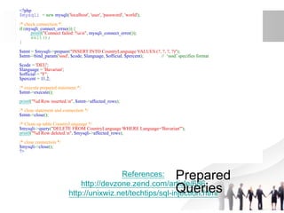 References:
http://devzone.zend.com/article/686
http://unixwiz.net/techtips/sql-injection.html
<?php
$mysqli = new mysqli('localhost', 'user', 'password', 'world');
/* check connection */
if (mysqli_connect_errno()) {
printf("Connect failed: %sn", mysqli_connect_error());
exit();
}
$stmt = $mysqli->prepare("INSERT INTO CountryLanguage VALUES (?, ?, ?, ?)");
$stmt->bind_param('sssd', $code, $language, $official, $percent); // ‘sssd’ specifies format
$code = 'DEU';
$language = 'Bavarian';
$official = "F";
$percent = 11.2;
/* execute prepared statement */
$stmt->execute();
printf("%d Row inserted.n", $stmt->affected_rows);
/* close statement and connection */
$stmt->close();
/* Clean up table CountryLanguage */
$mysqli->query("DELETE FROM CountryLanguage WHERE Language='Bavarian'");
printf("%d Row deleted.n", $mysqli->affected_rows);
/* close connection */
$mysqli->close();
?>
Prepared
Queries
 