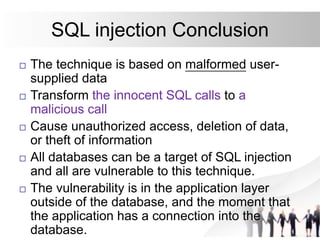 SQL injection Conclusion
 The technique is based on malformed user-
supplied data
 Transform the innocent SQL calls to a
malicious call
 Cause unauthorized access, deletion of data,
or theft of information
 All databases can be a target of SQL injection
and all are vulnerable to this technique.
 The vulnerability is in the application layer
outside of the database, and the moment that
the application has a connection into the
database.
 