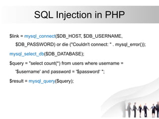 SQL Injection in PHP
$link = mysql_connect($DB_HOST, $DB_USERNAME,
$DB_PASSWORD) or die ("Couldn't connect: " . mysql_error());
mysql_select_db($DB_DATABASE);
$query = "select count(*) from users where username =
'$username' and password = '$password‘ ";
$result = mysql_query($query);
 