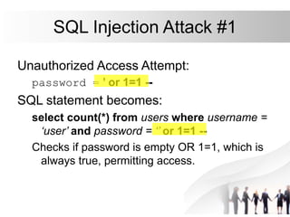 SQL Injection Attack #1
Unauthorized Access Attempt:
password = ’ or 1=1 --
SQL statement becomes:
select count(*) from users where username =
‘user’ and password = ‘’ or 1=1 --
Checks if password is empty OR 1=1, which is
always true, permitting access.
 