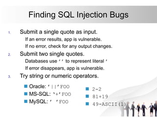 Finding SQL Injection Bugs
1. Submit a single quote as input.
If an error results, app is vulnerable.
If no error, check for any output changes.
2. Submit two single quotes.
Databases use ’’ to represent literal ’
If error disappears, app is vulnerable.
3. Try string or numeric operators.
 Oracle: ’||’FOO
 MS-SQL: ‘+’FOO
 MySQL: ’ ’FOO
 2-2
 81+19
 49-ASCII(1)
 