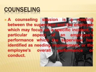 COUNSELING
 A counseling session is a meeting
between the supervisor and the employee
which may focus on a specific incident, a
particular aspect of an employee's
performance which the supervisor has
identified as needing improvement, or the
employee's overall performance or
conduct.
 