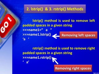 2. lstrip() & 3. rstrip() Methods
lstrip() method is used to remove left
padded spaces in a given string
>>>name1=“ a “
>>>name1.lstrip()
‘a ‘
rstrip() method is used to remove right
padded spaces in a given string
>>>name1.rstrip()
‘ a’
Removing left spaces
Removing right spaces
 