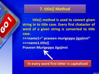 7. title() Method
title() method is used to convert given
string in to title case. Every first chatacter of
word of a given string is converted to title
case.
>>>name1=“ praveen murigeppa jigajinni“
>>>name1.title()
Praveen Murigeppa Jigajinni
In every word first letter is capitalized
 