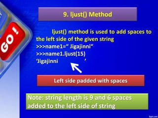 9. ljust() Method
ljust() method is used to add spaces to
the left side of the given string
>>>name1=“ Jigajinni“
>>>name1.ljust(15)
‘Jigajinni ’
Left side padded with spaces
Note: string length is 9 and 6 spaces
added to the left side of string
 