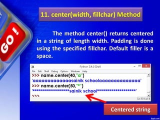 11. center(width, fillchar) Method
The method center() returns centered
in a string of length width. Padding is done
using the specified fillchar. Default filler is a
space.
Centered string
 