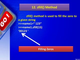 12. zfill() Method
zfill() method is used to fill the zero to
a given string
>>>name1=“ 123“
>>>name1.zfill(15)
‘00123 ’
Filling Zeros
 
