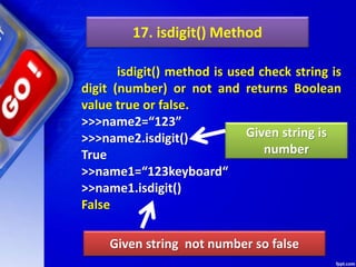 17. isdigit() Method
isdigit() method is used check string is
digit (number) or not and returns Boolean
value true or false.
>>>name2=“123”
>>>name2.isdigit()
True
>>name1=“123keyboard“
>>name1.isdigit()
False
Given string not number so false
Given string is
number
 