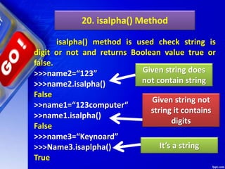 20. isalpha() Method
isalpha() method is used check string is
digit or not and returns Boolean value true or
false.
>>>name2=“123”
>>>name2.isalpha()
False
>>name1=“123computer“
>>name1.isalpha()
False
>>>name3=“Keynoard”
>>>Name3.isaplpha()
True
Given string not
string it contains
digits
Given string does
not contain string
It’s a string
 