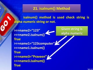 21. isalnum() Method
isalnum() method is used check string is
alpha numeric string or not.
>>>name2=“123”
>>>name2.isalnum()
True
>>>name1=“123computer“
>>>name1.isalnum()
True
>>>name3=“Praveen”
>>>name3.isalnum()
True
Given string is
alpha numeric
 