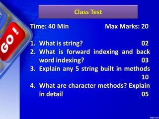 Class Test
Time: 40 Min Max Marks: 20
1. What is string? 02
2. What is forward indexing and back
word indexing? 03
3. Explain any 5 string built in methods
10
4. What are character methods? Explain
in detail 05
 
