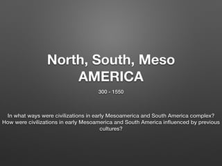 North, South, Meso
AMERICA
300 - 1550
In what ways were civilizations in early Mesoamerica and South America complex?
How were civilizations in early Mesoamerica and South America inﬂuenced by previous
cultures?
 