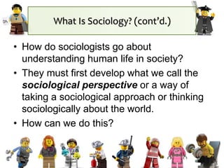 What Is Sociology? (cont’d.)
• How do sociologists go about
understanding human life in society?
• They must first develop what we call the
sociological perspective or a way of
taking a sociological approach or thinking
sociologically about the world.
• How can we do this?
 