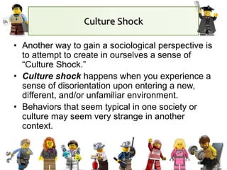 Culture Shock
• Another way to gain a sociological perspective is
to attempt to create in ourselves a sense of
“Culture Shock.”
• Culture shock happens when you experience a
sense of disorientation upon entering a new,
different, and/or unfamiliar environment.
• Behaviors that seem typical in one society or
culture may seem very strange in another
context.
 