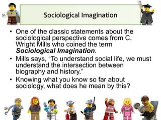 Sociological Imagination
• One of the classic statements about the
sociological perspective comes from C.
Wright Mills who coined the term
Sociological Imagination.
• Mills says, “To understand social life, we must
understand the intersection between
biography and history.”
• Knowing what you know so far about
sociology, what does he mean by this?
 