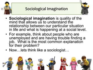 Sociological Imagination
• Sociological imagination is quality of the
mind that allows us to understand the
relationship between our particular situation
in life and what is happening at a social level.
• For example, think about people who are
unemployed and are having trouble finding a
job. What is the most common explanation
for their problem?
• Now…lets think like a sociologist…
 