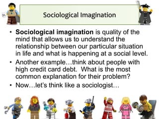 Sociological Imagination
• Sociological imagination is quality of the
mind that allows us to understand the
relationship between our particular situation
in life and what is happening at a social level.
• Another example…think about people with
high credit card debt. What is the most
common explanation for their problem?
• Now…let’s think like a sociologist…
 