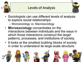 Levels of Analysis
• Sociologists can use different levels of analysis
to explore social relationships:
– Microsociology vs. Macrosociology
• Microsociology concentrates on the
interactions between individuals and the ways in
which those interactions construct the larger
patterns, processes, and institutions of society.
• It looks at the smallest building blocks of society
in order to understand its large-scale structure.
 