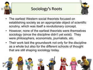 21
Sociology’s Roots
• The earliest Western social theorists focused on
establishing society as an appropriate object of scientific
scrutiny, which was itself a revolutionary concept.
• However, none of the earliest theorists were themselves
sociology (since the discipline didn’t yet exist). They
were philosophers, economists, journalists, etc.
• Their work laid the groundwork not only for the discipline
as a whole but also for the different schools of thought
that are still shaping sociology today.
 
