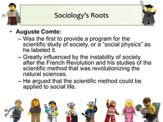 22
Sociology’s Roots
• Auguste Comte:
– Was the first to provide a program for the
scientific study of society, or a “social physics” as
he labeled it.
– Greatly influenced by the instability of society
after the French Revolution and his studies of the
scientific method that was revolutionizing the
natural sciences.
– He argued that the scientific method could be
applied to social life.
 