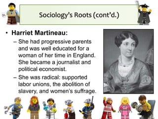 24
• Harriet Martineau:
– She had progressive parents
and was well educated for a
woman of her time in England.
She became a journalist and
political economist.
– She was radical: supported
labor unions, the abolition of
slavery, and women’s suffrage.
Sociology’s Roots (cont’d.)
 