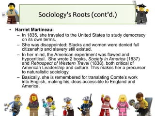 25
• Harriet Martineau:
– In 1835, she traveled to the United States to study democracy
on its own terms.
– She was disappointed: Blacks and women were denied full
citizenship and slavery still existed.
– In her mind, the American experiment was flawed and
hypocritical. She wrote 2 books, Society in America (1837)
and Retrospect of Western Travel (1838), both critical of
American Leadership and culture. This makes her a precursor
to naturalistic sociology.
– Basically, she is remembered for translating Comte’s work
into English, making his ideas accessible to England and
America.
Sociology’s Roots (cont’d.)
 