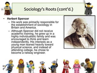 Sociology’s Roots (cont’d.)
• Herbert Spencer
– His work was primarily responsible for
the establishment of sociology in
Britain and America.
– Although Spencer did not receive
academic training, he grew up in a
highly individualistic family and was
encouraged to think and learn
independently. His interests as a
young man leaned heavily toward
physical science, and instead of
attending college, he chose to
become a railway engineer.
26
 