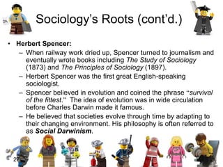 27
• Herbert Spencer:
– When railway work dried up, Spencer turned to journalism and
eventually wrote books including The Study of Sociology
(1873) and The Principles of Sociology (1897).
– Herbert Spencer was the first great English-speaking
sociologist.
– Spencer believed in evolution and coined the phrase “survival
of the fittest.” The idea of evolution was in wide circulation
before Charles Darwin made it famous.
– He believed that societies evolve through time by adapting to
their changing environment. His philosophy is often referred to
as Social Darwinism.
Sociology’s Roots (cont’d.)
 