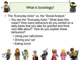 What is Sociology?
• The “Everyday Actor” vs. the “Social Analyst.”
– You are the “Everyday Actor.” What does this
mean? How many behaviors do you exhibit on a
daily basis that you take for granted and think
very little about? How do you explain these
behaviors?
• Using your cell phone
• Driving your car
• Eating lunch
3
 
