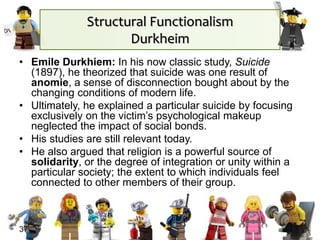 Structural Functionalism
Durkheim
• Emile Durkhiem: In his now classic study, Suicide
(1897), he theorized that suicide was one result of
anomie, a sense of disconnection bought about by the
changing conditions of modern life.
• Ultimately, he explained a particular suicide by focusing
exclusively on the victim’s psychological makeup
neglected the impact of social bonds.
• His studies are still relevant today.
• He also argued that religion is a powerful source of
solidarity, or the degree of integration or unity within a
particular society; the extent to which individuals feel
connected to other members of their group.
37
 