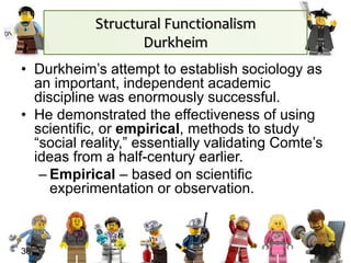 Structural Functionalism
Durkheim
• Durkheim’s attempt to establish sociology as
an important, independent academic
discipline was enormously successful.
• He demonstrated the effectiveness of using
scientific, or empirical, methods to study
“social reality,” essentially validating Comte’s
ideas from a half-century earlier.
– Empirical – based on scientific
experimentation or observation.
38
 