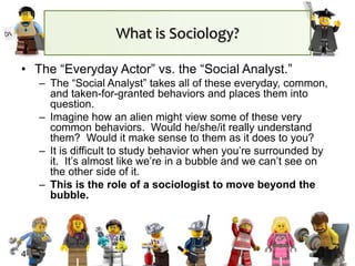What is Sociology?
• The “Everyday Actor” vs. the “Social Analyst.”
– The “Social Analyst” takes all of these everyday, common,
and taken-for-granted behaviors and places them into
question.
– Imagine how an alien might view some of these very
common behaviors. Would he/she/it really understand
them? Would it make sense to them as it does to you?
– It is difficult to study behavior when you’re surrounded by
it. It’s almost like we’re in a bubble and we can’t see on
the other side of it.
– This is the role of a sociologist to move beyond the
bubble.
4
 