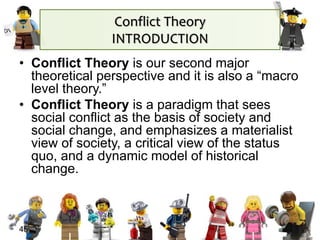 45
• Conflict Theory is our second major
theoretical perspective and it is also a “macro
level theory.”
• Conflict Theory is a paradigm that sees
social conflict as the basis of society and
social change, and emphasizes a materialist
view of society, a critical view of the status
quo, and a dynamic model of historical
change.
Conflict Theory
INTRODUCTION
 