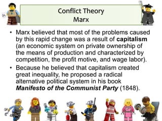 48
• Marx believed that most of the problems caused
by this rapid change was a result of capitalism
(an economic system on private ownership of
the means of production and characterized by
competition, the profit motive, and wage labor).
• Because he believed that capitalism created
great inequality, he proposed a radical
alternative political system in his book
Manifesto of the Communist Party (1848).
Conflict Theory
Marx
 