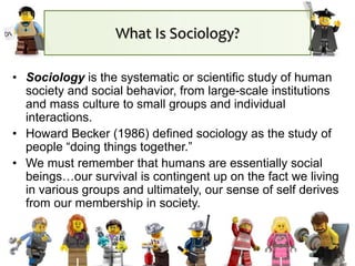 What Is Sociology?
• Sociology is the systematic or scientific study of human
society and social behavior, from large-scale institutions
and mass culture to small groups and individual
interactions.
• Howard Becker (1986) defined sociology as the study of
people “doing things together.”
• We must remember that humans are essentially social
beings…our survival is contingent up on the fact we living
in various groups and ultimately, our sense of self derives
from our membership in society.
 