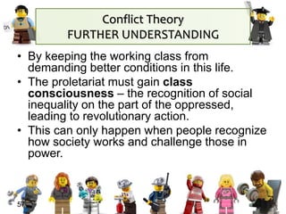 57
• By keeping the working class from
demanding better conditions in this life.
• The proletariat must gain class
consciousness – the recognition of social
inequality on the part of the oppressed,
leading to revolutionary action.
• This can only happen when people recognize
how society works and challenge those in
power.
Conflict Theory
FURTHER UNDERSTANDING
 