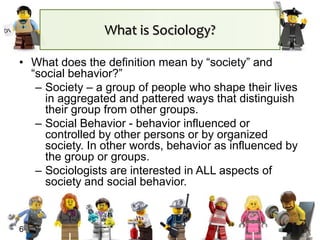 What is Sociology?
• What does the definition mean by “society” and
“social behavior?”
– Society – a group of people who shape their lives
in aggregated and pattered ways that distinguish
their group from other groups.
– Social Behavior - behavior influenced or
controlled by other persons or by organized
society. In other words, behavior as influenced by
the group or groups.
– Sociologists are interested in ALL aspects of
society and social behavior.
6
 