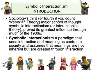 65
• Sociology's third (or fourth if you count
Weberian Theory) major school of thought,
symbolic interactionism (or interactionist
theory), proved its greatest influence through
much of the 1900s.
• Symbolic interactionism a paradigm that
sees interaction and meaning as central to
society and assumes that meanings are not
inherent but are created through interaction
Symbolic Interactionism
INTRODUCTION
 